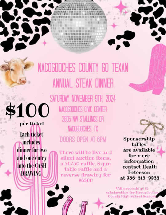 May be a graphic of text that says 'NACOGDOCHES COUNTY GO TEXAN ANNUAL STEAK DINNER SATURDAY. NOVEMBER 9TH. 2024 $100 NACOGDOCHES CIVIC CENTER 3805 NW STALLINGS DR per ticket NACOGOOCHES. TX DOORS OPEN AT 6PM Each ticket includes dinnerfortwo dinner wo and e entry into the CASH DRAWING There will be live and silent auction items, a 50/50 raffle, 8 gun table raffle and a reverse drawing for $6500 Sponsorship tables are available for more information contact Heath Peterson at 936-615-9936 *All proceeds *Allproceedsgeto ye to scholarships Nacogdoches County High Schoel Seniori'